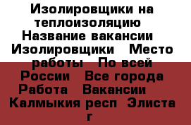 Изолировщики на теплоизоляцию › Название вакансии ­ Изолировщики › Место работы ­ По всей России - Все города Работа » Вакансии   . Калмыкия респ.,Элиста г.